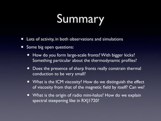 Summary
• Lots of activity, in both observations and simulations	

• Some big open questions:	

• How do you form large-scale fronts? With bigger kicks?
Something particular about the thermodynamic proﬁles?	

• Does the presence of sharp fronts really constrain thermal
conduction to be very small?	

• What is the ICM viscosity? How do we distinguish the effect
of viscosity from that of the magnetic ﬁeld by itself? Can we?	

• What is the origin of radio mini-halos? How do we explain
spectral steepening like in RXJ1720?
 