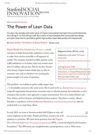 12/18/2015 The Power of Lean Data | Stanford Social Innovation Review
http://ssir.org/articles/entry/the_power_of_lean_data 1/12
Leveraging Lean Data
(http://www.ssir.org/articles/entry/leveraging_lean_data#l
Innovations in Impact Measurement (report)
(http://www.ssir.org/articles/entry/leveraging_lean_data#i
The Lean Data Field Guide
(http://www.ssir.org/articles/entry/leveraging_lean_data#f
Magazine Extras (Winter 2016)
Supplements to the article “The Power
of Lean Data
(http://www.ssir.org/articles/entry/the_power_of_lean_data)
.”
(Illustration by David Plunkert) 
Measurement & Evaluation
The Power of Lean Data
For years, the complex and costly nature of impact measurement has kept many social enterprises
from doing it—or from doing it well. But a series of recent projects that incorporate lean design
principles show that it’s possible to gather high-quality impact data quickly and inexpensively.
By Sasha Dichter, Tom Adams, & Alnoor Ebrahim Winter 2016
Ziqitza Health Care Limited (http://zhl.org.in/) , a social
enterprise in India that provides ambulance services, aims
to make those services accessible to all segments of
society. The company, founded in 2004, operates nearly
1,000 ambulances in six Indian states and answers more
than 2.5 million calls per year. But for the first 10 years
of its history, Ziqitza lacked reliable data on who its
customers were and on whether it was reaching the
poorest people in its areas of operation.
This problem—an inability to gather usable impact data
—is remarkably common in the social sector. But it need not be so. Acumen (http://acumen.org/) , a
nonprofit organization that promotes innovative ways to alleviate poverty, has undertaken a series
of projects that involve a new approach to impact measurement. Two of us, Sasha Dichter and
Tom Adams, work at Acumen and helped lead these projects. The third co-author, Alnoor
Ebrahim, is a professor at Harvard Business School (http://www.hbs.edu/Pages/default.aspx) who has
worked with us to study these efforts.
In early 2014, our team at Acumen worked with Ziqitza to train call
center employees in two states, Punjab and Orissa, to pose a set of 10
questions to customers. We drew those questions from the Progress
Out of Poverty Index (http://www.progressoutofpoverty.org/) (PPI), a survey developed by the Grameen
Foundation.1 The PPI survey uses straightforward, neutral questions, such as “How many
SubscribeSignIn
 