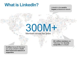 What is LinkedIn?
300M+Members across the globe
LinkedIn is the world‟s
largest professional network
22+ million members a...