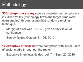 Methodology
300+ telephone surveys were completed with employers
in Silicon Valley (technology firms and larger firms were
oversampled) through a stratified random sampling
technique
   Margin of error was +/- 5.60, given a 95% level of
   confidence
   Survey fielded October 8 – 26, 2010

12 executive interviews were completed with super users
of social media throughout the region
   Executive interviews fielded Jul. 7 – Sept. 20, 2010
 