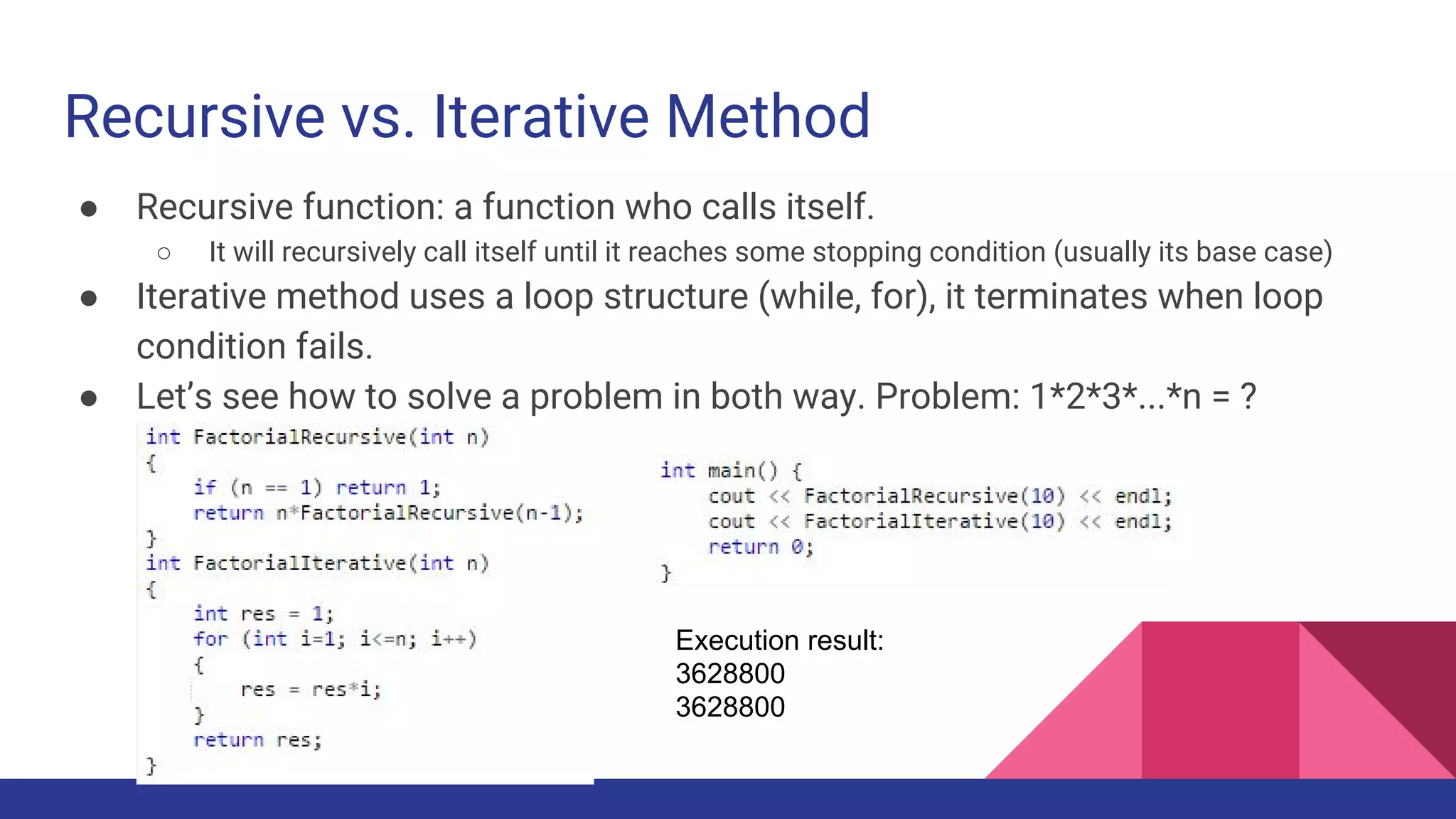 Recursive vs. Iterative Method
● Recursive function: a function who calls itself.
○ It will recursively call itself until it reaches some stopping condition (usually its base case)
● Iterative method uses a loop structure (while, for), it terminates when loop
condition fails.
● Let’s see how to solve a problem in both way. Problem: 1*2*3*...*n = ?
Execution result:
3628800
3628800
 