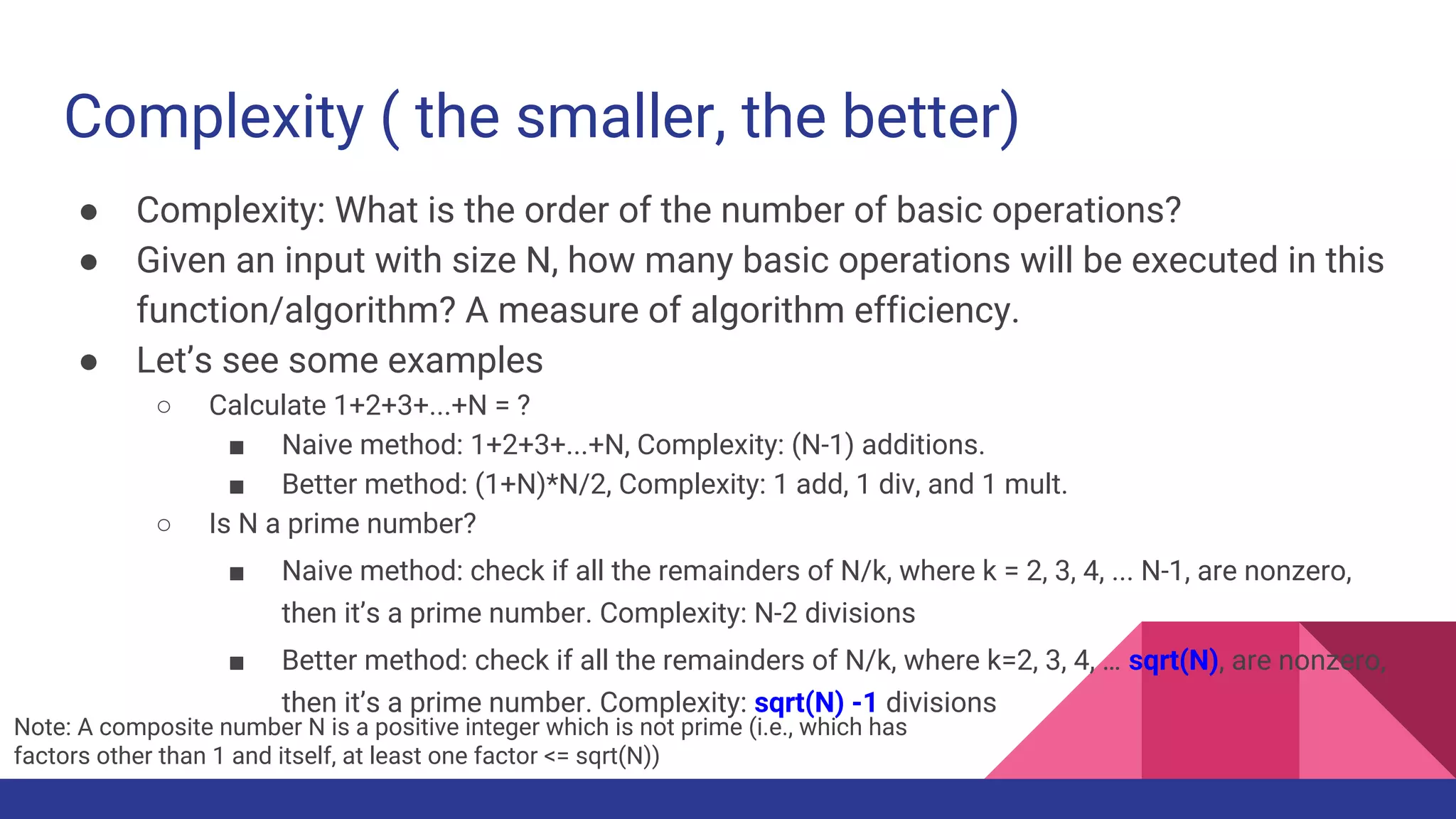 Complexity ( the smaller, the better)
● Complexity: What is the order of the number of basic operations?
● Given an input with size N, how many basic operations will be executed in this
function/algorithm? A measure of algorithm efficiency.
● Let’s see some examples
○ Calculate 1+2+3+...+N = ?
■ Naive method: 1+2+3+...+N, Complexity: (N-1) additions.
■ Better method: (1+N)*N/2, Complexity: 1 add, 1 div, and 1 mult.
○ Is N a prime number?
■ Naive method: check if all the remainders of N/k, where k = 2, 3, 4, ... N-1, are nonzero,
then it’s a prime number. Complexity: N-2 divisions
■ Better method: check if all the remainders of N/k, where k=2, 3, 4, … sqrt(N), are nonzero,
then it’s a prime number. Complexity: sqrt(N) -1 divisions
Note: A composite number N is a positive integer which is not prime (i.e., which has
factors other than 1 and itself, at least one factor <= sqrt(N))
 