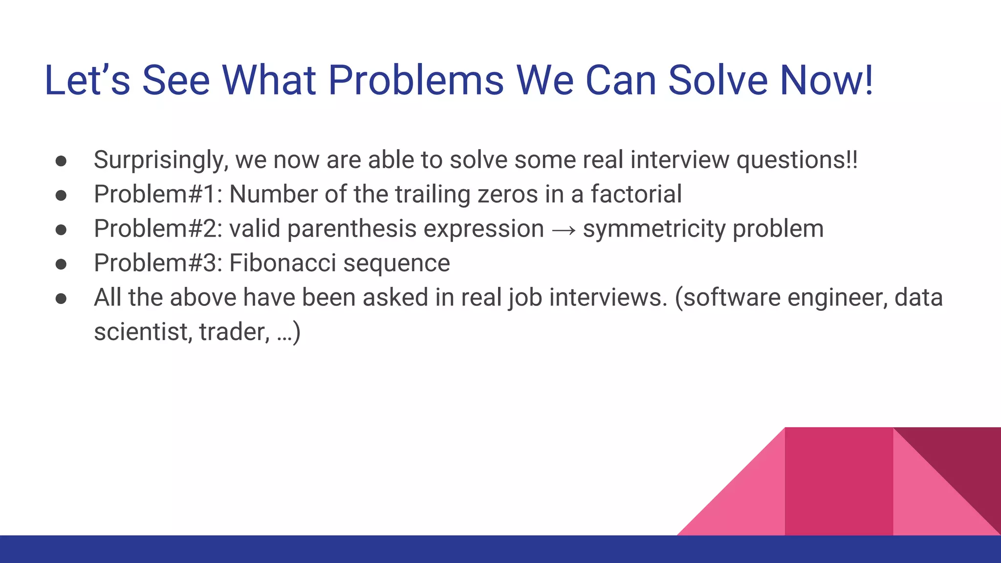 Let’s See What Problems We Can Solve Now!
● Surprisingly, we now are able to solve some real interview questions!!
● Problem#1: Number of the trailing zeros in a factorial
● Problem#2: valid parenthesis expression → symmetricity problem
● Problem#3: Fibonacci sequence
● All the above have been asked in real job interviews. (software engineer, data
scientist, trader, …)
 