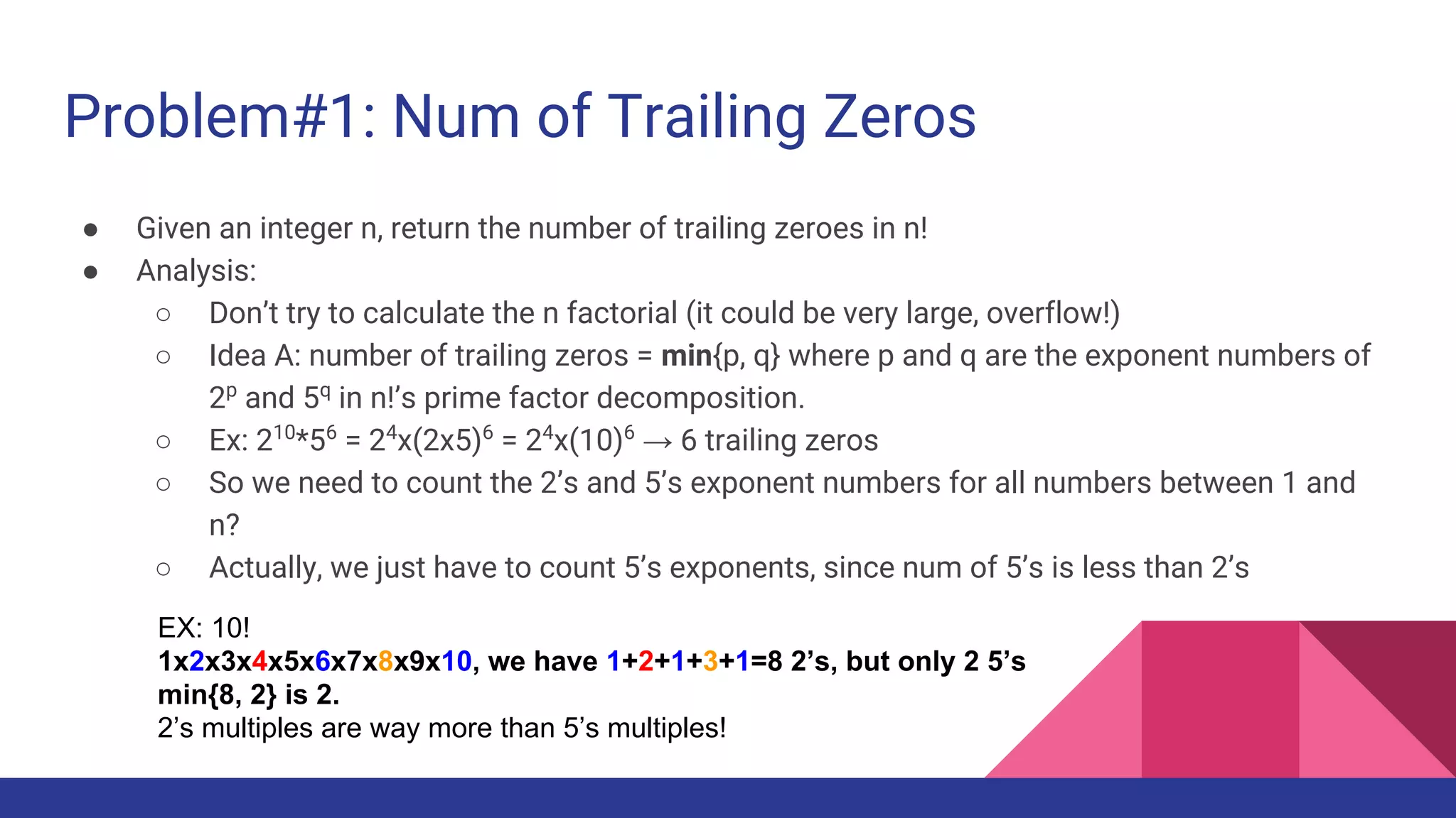 Problem#1: Num of Trailing Zeros
● Given an integer n, return the number of trailing zeroes in n!
● Analysis:
○ Don’t try to calculate the n factorial (it could be very large, overflow!)
○ Idea A: number of trailing zeros = min{p, q} where p and q are the exponent numbers of
2p
and 5q
in n!’s prime factor decomposition.
○ Ex: 210
*56
= 24
x(2x5)6
= 24
x(10)6
→ 6 trailing zeros
○ So we need to count the 2’s and 5’s exponent numbers for all numbers between 1 and
n?
○ Actually, we just have to count 5’s exponents, since num of 5’s is less than 2’s
EX: 10!
1x2x3x4x5x6x7x8x9x10, we have 1+2+1+3+1=8 2’s, but only 2 5’s
min{8, 2} is 2.
2’s multiples are way more than 5’s multiples!
 
