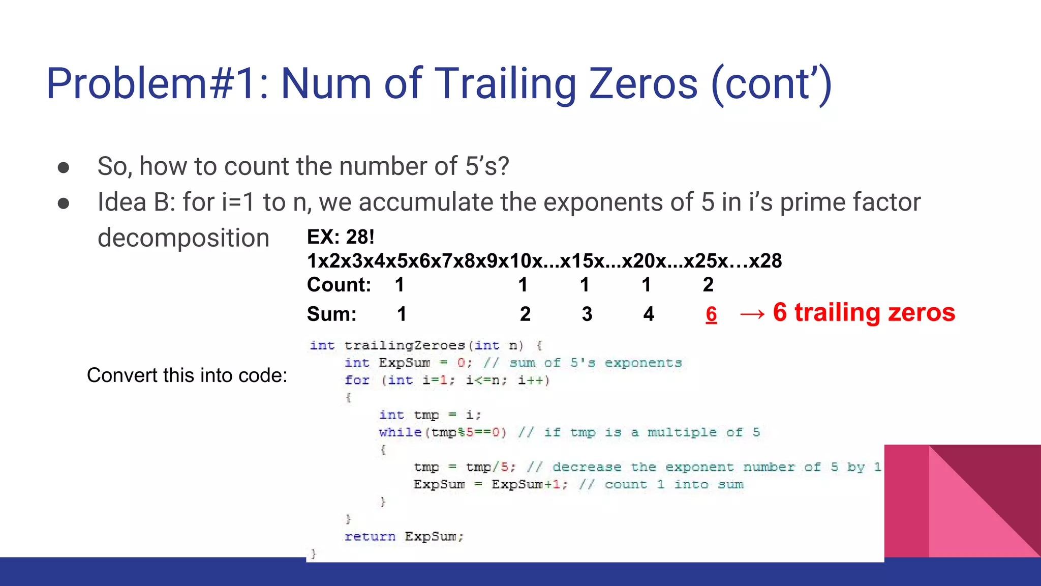 Problem#1: Num of Trailing Zeros (cont’)
● So, how to count the number of 5’s?
● Idea B: for i=1 to n, we accumulate the exponents of 5 in i’s prime factor
decomposition
Convert this into code:
EX: 28!
1x2x3x4x5x6x7x8x9x10x...x15x...x20x...x25x…x28
Count: 1 1 1 1 2
Sum: 1 2 3 4 6 → 6 trailing zeros
 