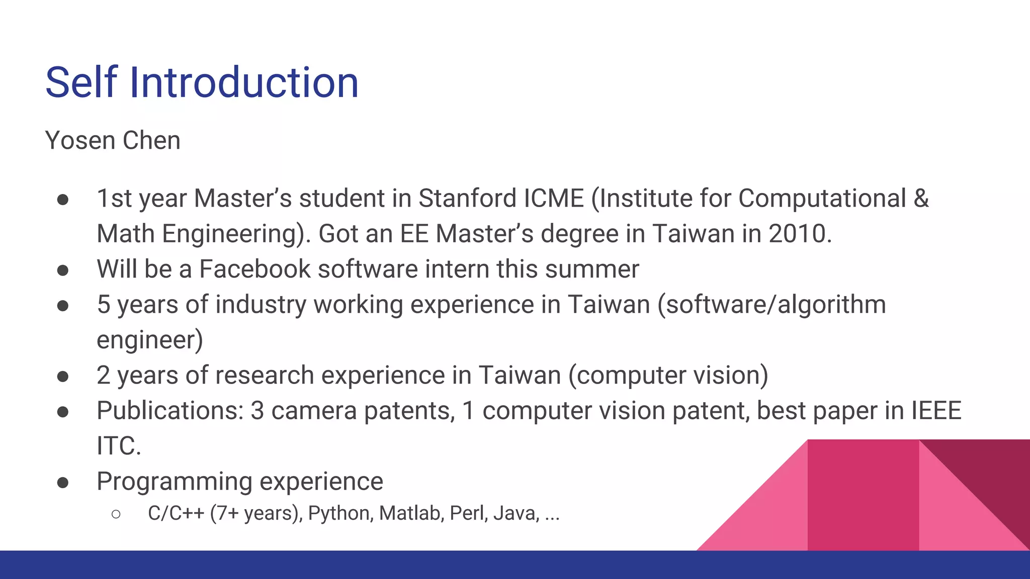 Self Introduction
Yosen Chen
● 1st year Master’s student in Stanford ICME (Institute for Computational &
Math Engineering). Got an EE Master’s degree in Taiwan in 2010.
● Will be a Facebook software intern this summer
● 5 years of industry working experience in Taiwan (software/algorithm
engineer)
● 2 years of research experience in Taiwan (computer vision)
● Publications: 3 camera patents (pending), 1 computer vision patent, 1 best
paper in IEEE ITC.
● Programming experience
○ C/C++ (7+ years), Python, Matlab, Perl, Java, ...
 