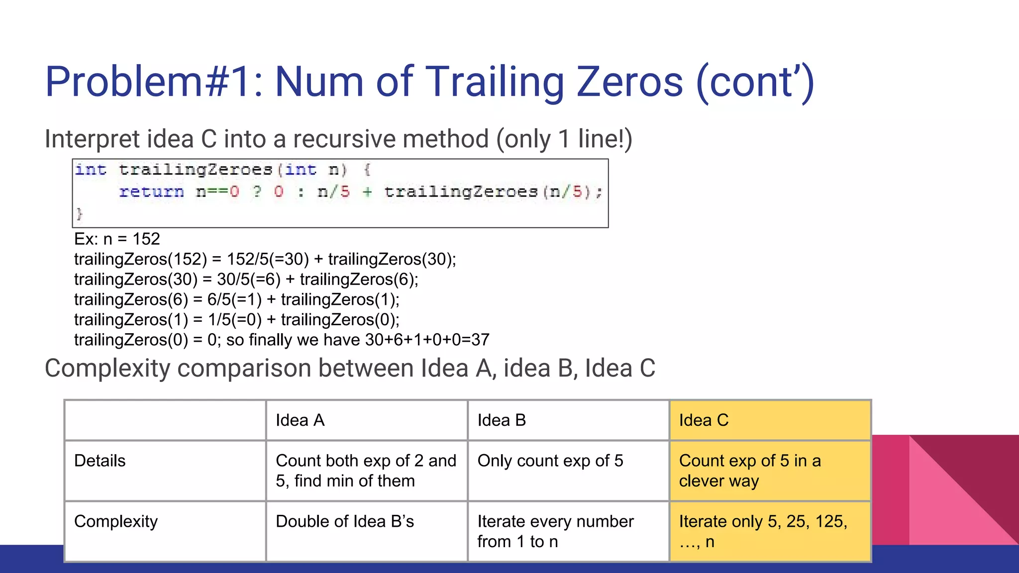 Problem#1: Num of Trailing Zeros (cont’)
Interpret idea C into a recursive method (only 1 line!)
Complexity comparison between Idea A, idea B, Idea C
Ex: n = 152
trailingZeros(152) = 152/5(=30) + trailingZeros(30);
trailingZeros(30) = 30/5(=6) + trailingZeros(6);
trailingZeros(6) = 6/5(=1) + trailingZeros(1);
trailingZeros(1) = 1/5(=0) + trailingZeros(0);
trailingZeros(0) = 0; so finally we have 30+6+1+0+0=37
Idea A Idea B Idea C
Details Count both exp of 2 and
5, find min of them
Only count exp of 5 Count exp of 5 in a
clever way
Complexity Double of Idea B’s Iterate every number
from 1 to n
Iterate only 5, 25, 125,
…, n
 