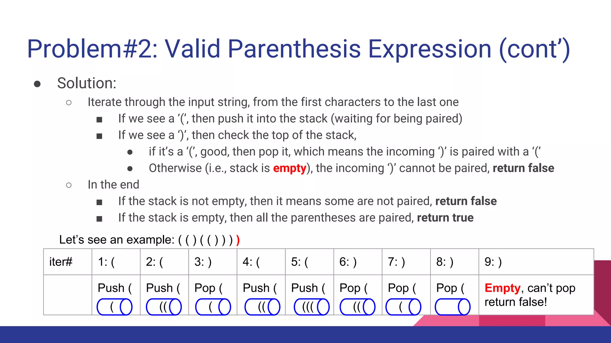 Problem#2: Valid Parenthesis Expression (cont’)
● Solution:
○ Iterate through the input string, from the first characters to the last one
■ If we see a ‘(’, then push it into the stack (waiting for being paired)
■ If we see a ‘)’, then check the top of the stack,
● if it’s a ‘(’, good, then pop it, which means the incoming ‘)’ is paired with a ‘(’
● Otherwise (i.e., stack is empty), the incoming ‘)’ cannot be paired, return false
○ In the end
■ If the stack is not empty, then it means some are not paired, return false
■ If the stack is empty, then all the parentheses are paired, return true
Let’s see an example: ( ( ) ( ( ) ) ) )
iter# 1: ( 2: ( 3: ) 4: ( 5: ( 6: ) 7: ) 8: ) 9: )
Push ( Push ( Pop ( Push ( Push ( Pop ( Pop ( Pop ( Empty, can’t pop
return false!( (( ( (( ((( (( (
 