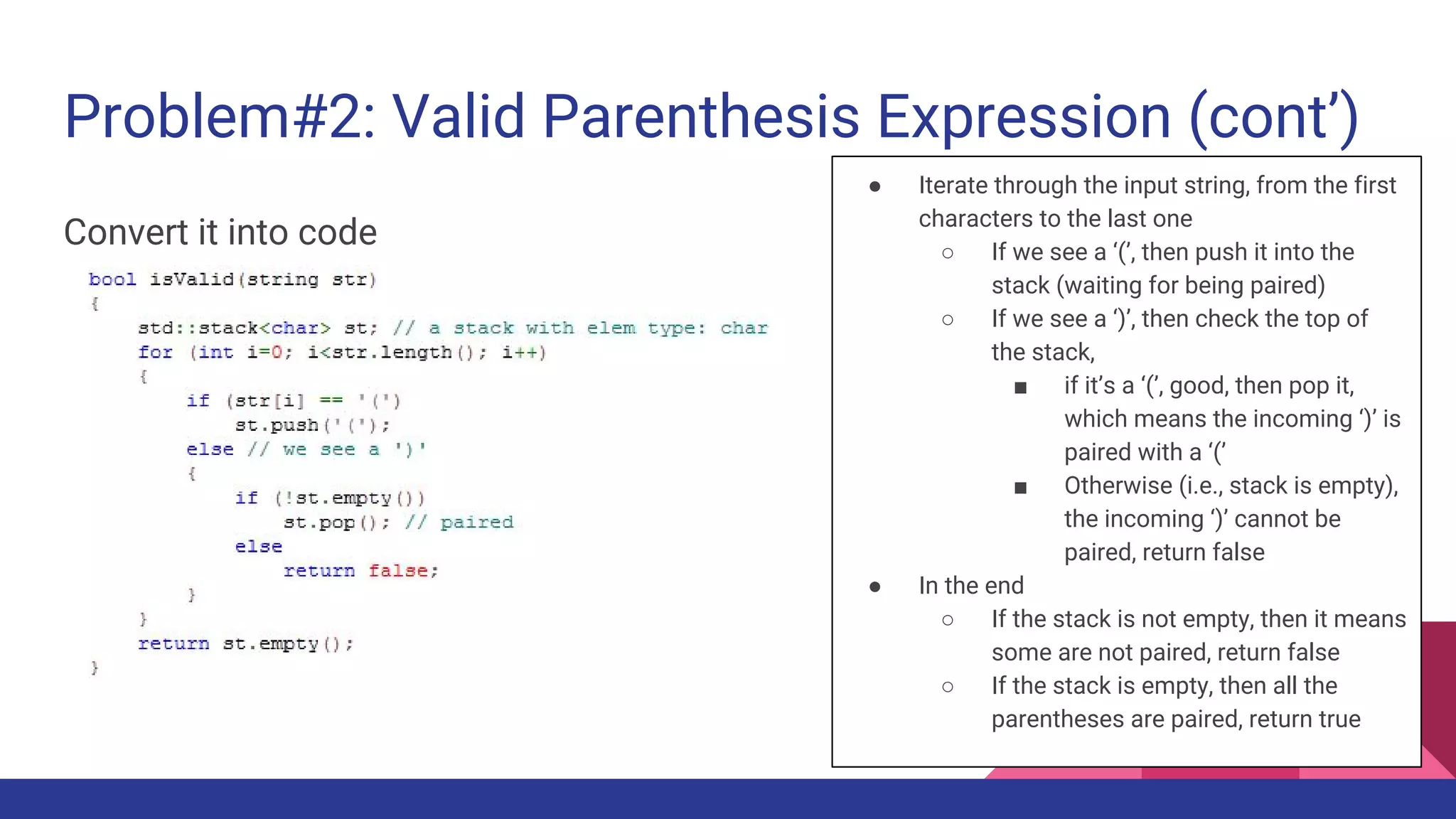 Problem#2: Valid Parenthesis Expression (cont’)
Convert it into code
● Iterate through the input string, from the first
characters to the last one
○ If we see a ‘(’, then push it into the
stack (waiting for being paired)
○ If we see a ‘)’, then check the top of
the stack,
■ if it’s a ‘(’, good, then pop it,
which means the incoming ‘)’ is
paired with a ‘(’
■ Otherwise (i.e., stack is empty),
the incoming ‘)’ cannot be
paired, return false
● In the end
○ If the stack is not empty, then it means
some are not paired, return false
○ If the stack is empty, then all the
parentheses are paired, return true
 