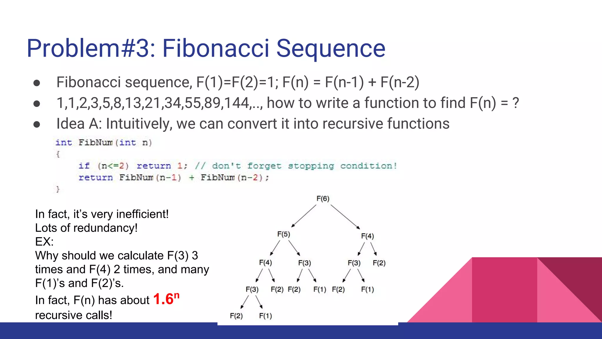 Problem#3: Fibonacci Sequence
● Fibonacci sequence, F(1)=F(2)=1; F(n) = F(n-1) + F(n-2)
● 1,1,2,3,5,8,13,21,34,55,89,144,.., how to write a function to find F(n) = ?
● Idea A: Intuitively, we can convert it into recursive functions
In fact, it’s very inefficient!
Lots of redundancy!
EX:
Why should we calculate F(3) 3
times and F(4) 2 times, and many
F(1)’s and F(2)’s.
In fact, F(n) has about 1.6n
recursive calls!
 