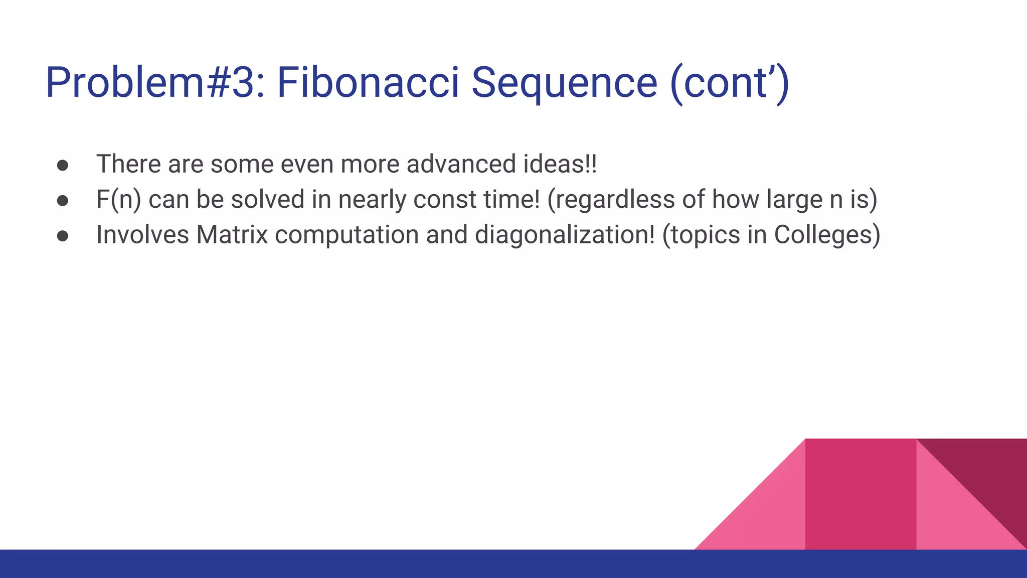 Problem#3: Fibonacci Sequence (cont’)
● There are some even more advanced ideas!!
● F(n) can be solved in nearly const time! (regardless of how large n is)
● Involves Matrix computation and diagonalization! (topics in Colleges)
 
