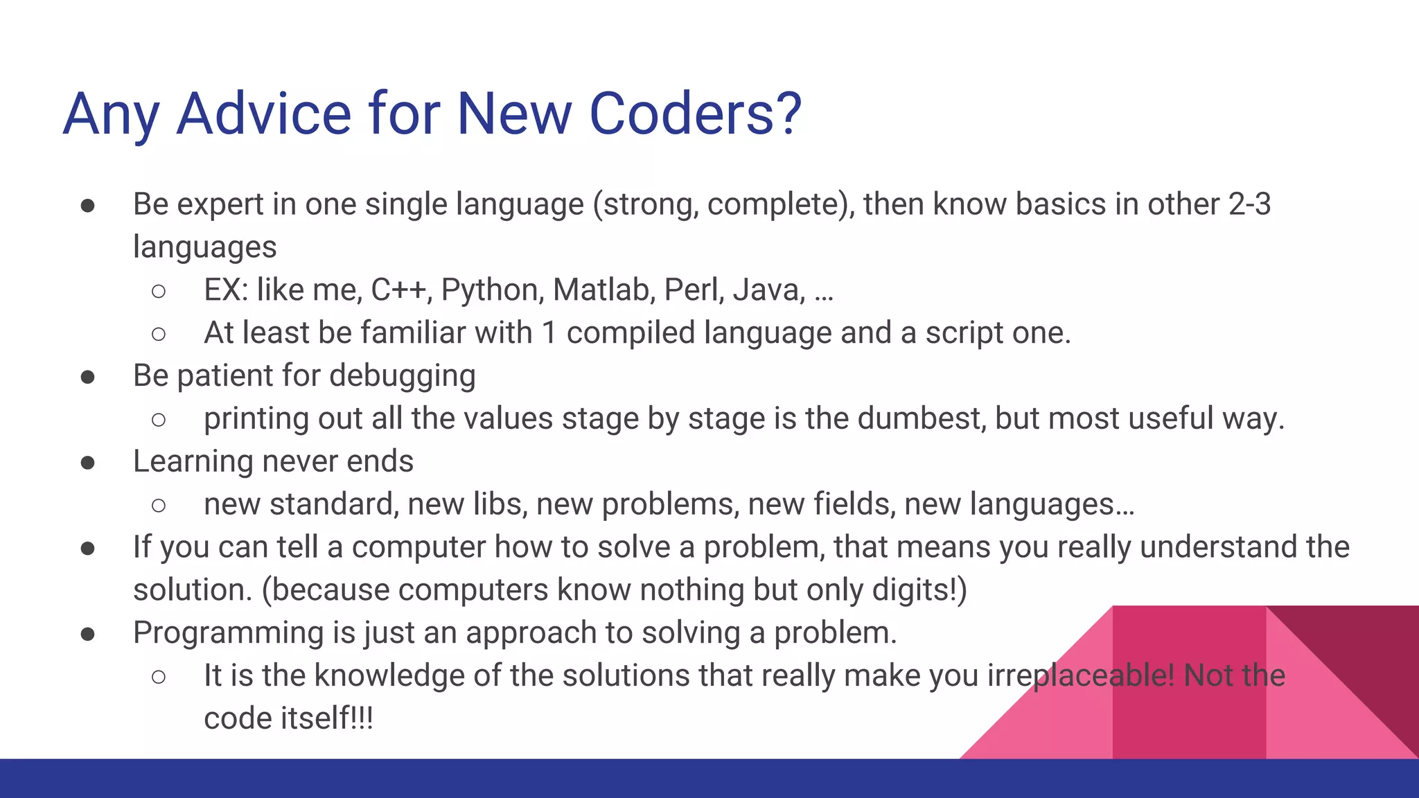 Any Advice for New Coders?
● Be expert in one single language (strong, complete), then know basics in other 2-3
languages
○ EX: like me, C++, Python, Matlab, Perl, Java, …
○ At least be familiar with 1 compiled language and a script one.
● Be patient for debugging
○ printing out all the values stage by stage is the dumbest, but most useful way.
● Learning never ends
○ new standard, new libs, new problems, new fields, new languages…
● If you can tell a computer how to solve a problem, that means you really understand the
solution. (because computers know nothing but only digits!)
● Programming is just an approach to solving a problem.
○ It is the knowledge of the solutions that really make you irreplaceable! Not the
code itself!!!
 