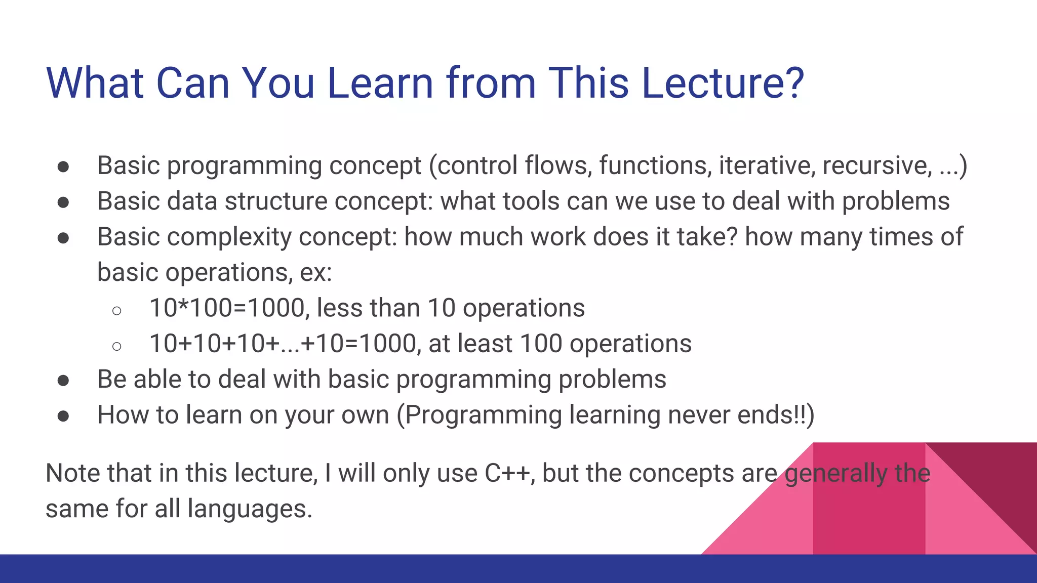 What Can You Learn from This Lecture?
● Basic programming concept (control flows, functions, iterative, recursive, ...)
● Basic data structure concept: what tools can we use to deal with problems
● Basic complexity concept: how much work does it take? how many times of
basic operations, ex:
○ 10*100=1000, less than 10 operations
○ 10+10+10+...+10=1000, at least 100 operations
● Be able to deal with basic programming problems
● How to learn on your own (Programming learning never ends!!)
Note that in this lecture, I will only use C++, but the concepts are generally the
same for all languages.
 