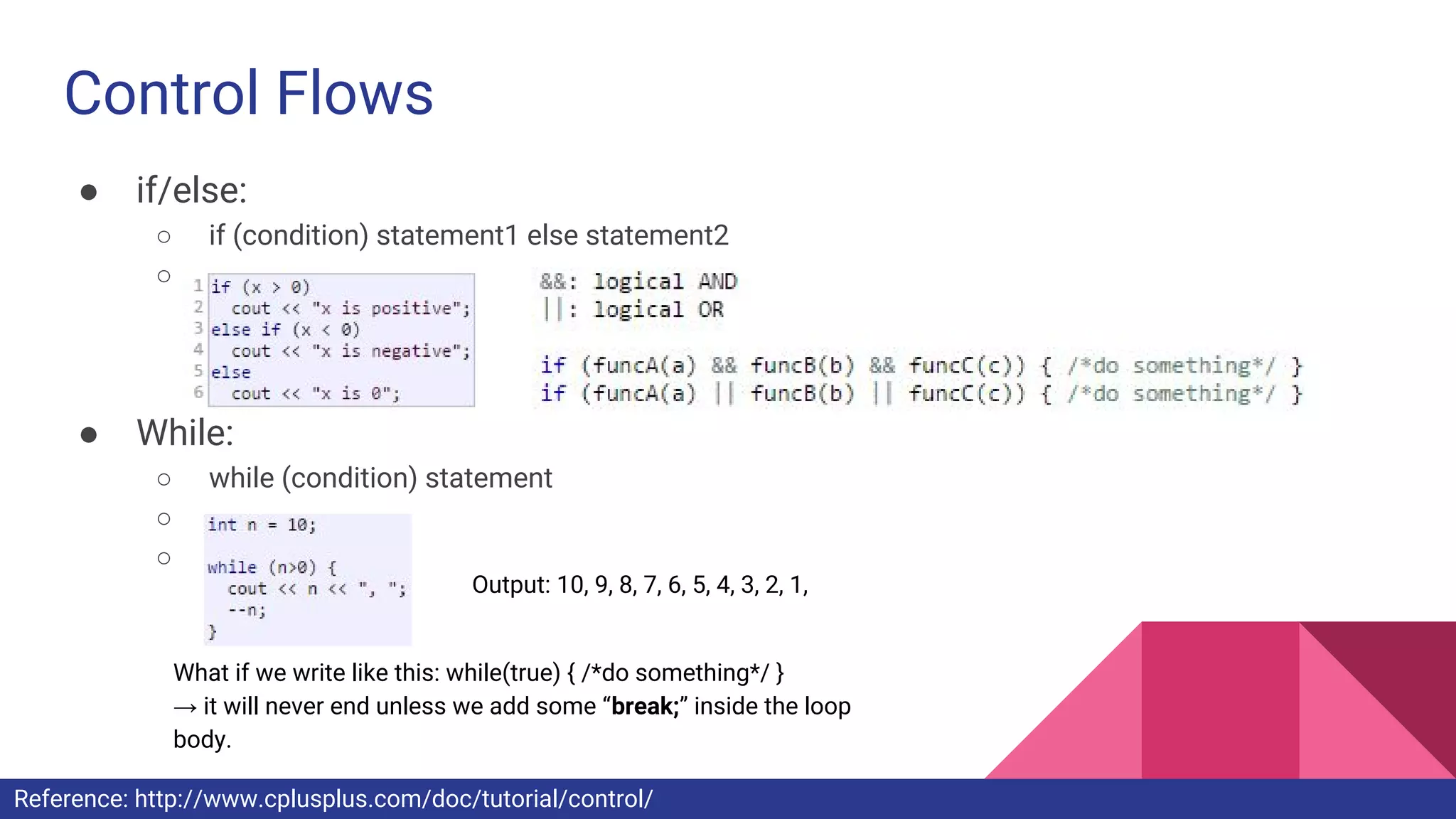 Control Flows
● if/else:
○ if (condition) statement1 else statement2
○
● While:
○ while (condition) statement
○
○
Output: 10, 9, 8, 7, 6, 5, 4, 3, 2, 1,
What if we write like this: while(true) { /*do something*/ }
→ it will never end unless we add some “break;” inside the loop
body.
Reference: http://www.cplusplus.com/doc/tutorial/control/
 