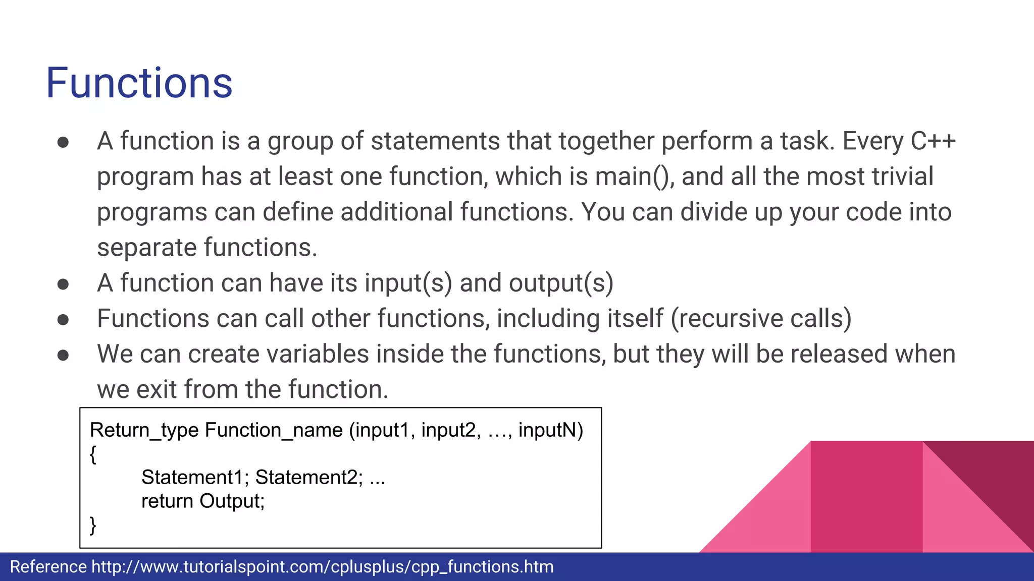 Functions
● A function is a group of statements that together perform a task. Every C++
program has at least one function, which is main(), and all the most trivial
programs can define additional functions. You can divide up your code into
separate functions.
● A function can have its input(s) and output(s)
● Functions can call other functions, including itself (recursive calls)
● We can create variables inside the functions, but they will be released when
we exit from the function.
Return_type Function_name (input1, input2, …, inputN)
{
Statement1; Statement2; ...
return Output;
}
Reference http://www.tutorialspoint.com/cplusplus/cpp_functions.htm
 