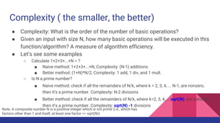 Complexity ( the smaller, the better)
● Complexity: What is the order of the number of basic operations?
● Given an input with size N, how many basic operations will be executed in this
function/algorithm? A measure of algorithm efficiency.
● Let’s see some examples
○ Calculate 1+2+3+...+N = ?
■ Naive method: 1+2+3+...+N, Complexity: (N-1) additions.
■ Better method: (1+N)*N/2, Complexity: 1 add, 1 div, and 1 mult.
○ Is N a prime number?
■ Naive method: check if all the remainders of N/k, where k = 2, 3, 4, ... N-1, are nonzero,
then it’s a prime number. Complexity: N-2 divisions
■ Better method: check if all the remainders of N/k, where k=2, 3, 4, … sqrt(N), are nonzero,
then it’s a prime number. Complexity: sqrt(N) -1 divisions
Note: A composite number N is a positive integer which is not prime (i.e., which has
factors other than 1 and itself, at least one factor <= sqrt(N))
 