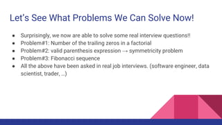 Let’s See What Problems We Can Solve Now!
● Surprisingly, we now are able to solve some real interview questions!!
● Problem#1: Number of the trailing zeros in a factorial
● Problem#2: valid parenthesis expression → symmetricity problem
● Problem#3: Fibonacci sequence
● All the above have been asked in real job interviews. (software engineer, data
scientist, trader, …)
 