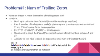 Problem#1: Num of Trailing Zeros
● Given an integer n, return the number of trailing zeroes in n!
● Analysis:
○ Don’t try to calculate the n factorial (it could be very large, overflow!)
○ Idea A: number of trailing zeros = min{p, q} where p and q are the exponent numbers of
2p
and 5q
in n!’s prime factor decomposition.
○ Ex: 210
*56
= 24
x(2x5)6
= 24
x(10)6
→ 6 trailing zeros
○ So we need to count the 2’s and 5’s exponent numbers for all numbers between 1 and
n?
○ Actually, we just have to count 5’s exponents, since num of 5’s is less than 2’s
EX: 10!
1x2x3x4x5x6x7x8x9x10, we have 1+2+1+3+1=8 2’s, but only 2 5’s
min{8, 2} is 2.
2’s multiples are way more than 5’s multiples!
 