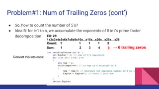 Problem#1: Num of Trailing Zeros (cont’)
● So, how to count the number of 5’s?
● Idea B: for i=1 to n, we accumulate the exponents of 5 in i’s prime factor
decomposition
Convert this into code:
EX: 28!
1x2x3x4x5x6x7x8x9x10x...x15x...x20x...x25x…x28
Count: 1 1 1 1 2
Sum: 1 2 3 4 6 → 6 trailing zeros
 