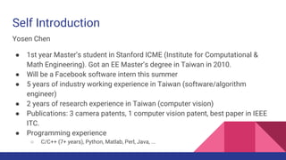 Self Introduction
Yosen Chen
● 1st year Master’s student in Stanford ICME (Institute for Computational &
Math Engineering). Got an EE Master’s degree in Taiwan in 2010.
● Will be a Facebook software intern this summer
● 5 years of industry working experience in Taiwan (software/algorithm
engineer)
● 2 years of research experience in Taiwan (computer vision)
● Publications: 3 camera patents (pending), 1 computer vision patent, 1 best
paper in IEEE ITC.
● Programming experience
○ C/C++ (7+ years), Python, Matlab, Perl, Java, ...
 