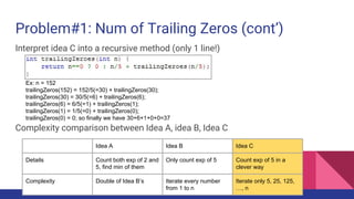 Problem#1: Num of Trailing Zeros (cont’)
Interpret idea C into a recursive method (only 1 line!)
Complexity comparison between Idea A, idea B, Idea C
Ex: n = 152
trailingZeros(152) = 152/5(=30) + trailingZeros(30);
trailingZeros(30) = 30/5(=6) + trailingZeros(6);
trailingZeros(6) = 6/5(=1) + trailingZeros(1);
trailingZeros(1) = 1/5(=0) + trailingZeros(0);
trailingZeros(0) = 0; so finally we have 30+6+1+0+0=37
Idea A Idea B Idea C
Details Count both exp of 2 and
5, find min of them
Only count exp of 5 Count exp of 5 in a
clever way
Complexity Double of Idea B’s Iterate every number
from 1 to n
Iterate only 5, 25, 125,
…, n
 