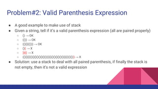 Problem#2: Valid Parenthesis Expression
● A good example to make use of stack
● Given a string, tell if it’s a valid parenthesis expression (all are paired properly)
○ () → OK
○ (()) → OK
○ (()()(())) → OK
○ ()( → X
○ ))(( → X
○ (()()()()()()()()()()()()()()()()()()()()()()())) → X
● Solution: use a stack to deal with all paired parenthesis, if finally the stack is
not empty, then it’s not a valid expression
 
