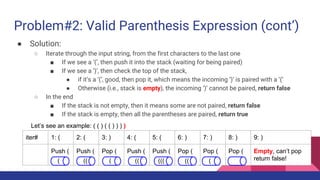 Problem#2: Valid Parenthesis Expression (cont’)
● Solution:
○ Iterate through the input string, from the first characters to the last one
■ If we see a ‘(’, then push it into the stack (waiting for being paired)
■ If we see a ‘)’, then check the top of the stack,
● if it’s a ‘(’, good, then pop it, which means the incoming ‘)’ is paired with a ‘(’
● Otherwise (i.e., stack is empty), the incoming ‘)’ cannot be paired, return false
○ In the end
■ If the stack is not empty, then it means some are not paired, return false
■ If the stack is empty, then all the parentheses are paired, return true
Let’s see an example: ( ( ) ( ( ) ) ) )
iter# 1: ( 2: ( 3: ) 4: ( 5: ( 6: ) 7: ) 8: ) 9: )
Push ( Push ( Pop ( Push ( Push ( Pop ( Pop ( Pop ( Empty, can’t pop
return false!( (( ( (( ((( (( (
 