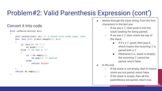Problem#2: Valid Parenthesis Expression (cont’)
Convert it into code
● Iterate through the input string, from the first
characters to the last one
○ If we see a ‘(’, then push it into the
stack (waiting for being paired)
○ If we see a ‘)’, then check the top of
the stack,
■ if it’s a ‘(’, good, then pop it,
which means the incoming ‘)’ is
paired with a ‘(’
■ Otherwise (i.e., stack is empty),
the incoming ‘)’ cannot be
paired, return false
● In the end
○ If the stack is not empty, then it means
some are not paired, return false
○ If the stack is empty, then all the
parentheses are paired, return true
 