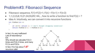 Problem#3: Fibonacci Sequence
● Fibonacci sequence, F(1)=F(2)=1; F(n) = F(n-1) + F(n-2)
● 1,1,2,3,5,8,13,21,34,55,89,144,.., how to write a function to find F(n) = ?
● Idea A: Intuitively, we can convert it into recursive functions
In fact, it’s very inefficient!
Lots of redundancy!
EX:
Why should we calculate F(3) 3
times and F(4) 2 times, and many
F(1)’s and F(2)’s.
In fact, F(n) has about 1.6n
recursive calls!
 