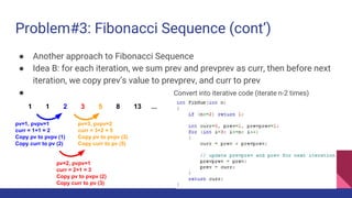 Problem#3: Fibonacci Sequence (cont’)
● Another approach to Fibonacci Sequence
● Idea B: for each iteration, we sum prev and prevprev as curr, then before next
iteration, we copy prev’s value to prevprev, and curr to prev
● Convert into iterative code (iterate n-2 times)
1 1 2 3 5 8 13 ...
pv=1, pvpv=1
curr = 1+1 = 2
Copy pv to pvpv (1)
Copy curr to pv (2)
pv=2, pvpv=1
curr = 2+1 = 3
Copy pv to pvpv (2)
Copy curr to pv (3)
pv=3, pvpv=2
curr = 3+2 = 5
Copy pv to pvpv (3)
Copy curr to pv (5)
 