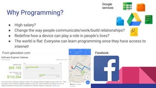 Why Programming?
● High salary?
● Change the way people communicate/work/build relationships?
● Redefine how a device can play a role in people’s lives?
● The world is flat: Everyone can learn programming once they have access to
the internet!
Google
services
FacebookFrom glassdoor.com
 