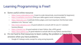 Learning Programming is Free!!
● Some useful online resource
○ https://www.codecademy.com/ (Learn to code interactively, recommended for beginners)
○ https://codefights.com/home (Test your skills agains some company robots)
○ https://leetcode.com/ (LeetCode Online judges, and most important, find the best rated
solutions in its “discuss” tab!)
○ http://www.cplusplus.com/ (A good website to consult with for any C++ standard
function/library)
○ https://checkio.org/ (A good website to learn Python, like a RPG game)
○ https://docs.python.org (A good website to consult with for any Python standard libs)
● It’s not hard to find resources to learn coding, the problem is how to find
answers when you have problems.
○ Google it! It always works, except for using wrong keywords.
 