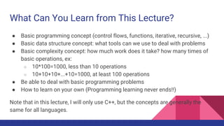 What Can You Learn from This Lecture?
● Basic programming concept (control flows, functions, iterative, recursive, ...)
● Basic data structure concept: what tools can we use to deal with problems
● Basic complexity concept: how much work does it take? how many times of
basic operations, ex:
○ 10*100=1000, less than 10 operations
○ 10+10+10+...+10=1000, at least 100 operations
● Be able to deal with basic programming problems
● How to learn on your own (Programming learning never ends!!)
Note that in this lecture, I will only use C++, but the concepts are generally the
same for all languages.
 