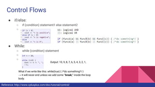 Control Flows
● if/else:
○ if (condition) statement1 else statement2
○
● While:
○ while (condition) statement
○
○
Output: 10, 9, 8, 7, 6, 5, 4, 3, 2, 1,
What if we write like this: while(true) { /*do something*/ }
→ it will never end unless we add some “break;” inside the loop
body.
Reference: http://www.cplusplus.com/doc/tutorial/control/
 