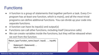 Functions
● A function is a group of statements that together perform a task. Every C++
program has at least one function, which is main(), and all the most trivial
programs can define additional functions. You can divide up your code into
separate functions.
● A function can have its input(s) and output(s)
● Functions can call other functions, including itself (recursive calls)
● We can create variables inside the functions, but they will be released when
we exit from the function.
Return_type Function_name (input1, input2, …, inputN)
{
Statement1; Statement2; ...
return Output;
}
Reference http://www.tutorialspoint.com/cplusplus/cpp_functions.htm
 
