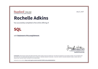 STATEMENT OF ACCOMPLISHMENT
Stanford University
Professor in Computer Science
Jennifer Widom, Ph.D
July 11, 2017
Rochelle Adkins
has successfully completed a free online offering of
SQL
with Statement of Accomplishment.
PLEASE NOTE: SOME ONLINE COURSES MAY DRAW ON MATERIAL FROM COURSES TAUGHT ON-CAMPUS BUT THEY ARE NOT EQUIVALENT TO ON-CAMPUS COURSES. THIS STATEMENT DOES
NOT AFFIRM THAT THIS PARTICIPANT WAS ENROLLED AS A STUDENT AT STANFORD UNIVERSITY IN ANY WAY. IT DOES NOT CONFER A STANFORD UNIVERSITY GRADE, COURSE CREDIT OR
DEGREE, AND IT DOES NOT VERIFY THE IDENTITY OF THE PARTICIPANT.
Authenticity can be verified at https://verify.lagunita.stanford.edu/SOA/75cfff933ca44eeaa09d80febd8554c5
 