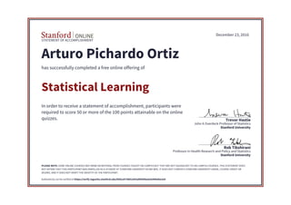STATEMENT OF ACCOMPLISHMENT
Stanford University
Professor in Health Research and Policy and Statistics
Rob Tibshirani
Stanford University
John A Overdeck Professor of Statistics
Trevor Hastie
December 23, 2016
Arturo Pichardo Ortiz
has successfully completed a free online offering of
Statistical Learning
In order to receive a statement of accomplishment, participants were
required to score 50 or more of the 100 points attainable on the online
quizzes.
PLEASE NOTE: SOME ONLINE COURSES MAY DRAW ON MATERIAL FROM COURSES TAUGHT ON-CAMPUS BUT THEY ARE NOT EQUIVALENT TO ON-CAMPUS COURSES. THIS STATEMENT DOES
NOT AFFIRM THAT THIS PARTICIPANT WAS ENROLLED AS A STUDENT AT STANFORD UNIVERSITY IN ANY WAY. IT DOES NOT CONFER A STANFORD UNIVERSITY GRADE, COURSE CREDIT OR
DEGREE, AND IT DOES NOT VERIFY THE IDENTITY OF THE PARTICIPANT.
Authenticity can be verified at https://verify.lagunita.stanford.edu/SOA/a4730d12641d49509ee63e990efee3a4
 