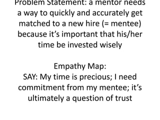 Problem Statement: a mentor needs
a way to quickly and accurately get
matched to a new hire (= mentee)
because it’s important that his/her
time be invested wisely
Empathy Map:
SAY: My time is precious; I need
commitment from my mentee; it’s
ultimately a question of trust
 