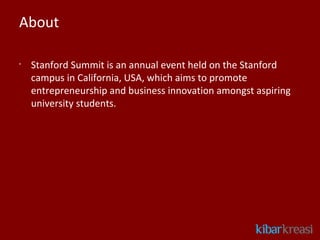 About

•
    Stanford Summit is an annual event held on the Stanford
    campus in California, USA, which aims to promote
    entrepreneurship and business innovation amongst aspiring
    university students.
 