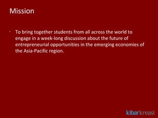 Mission

•
    To bring together students from all across the world to
    engage in a week-long discussion about the future of
    entrepreneurial opportunities in the emerging economies of
    the Asia-Pacific region.
 