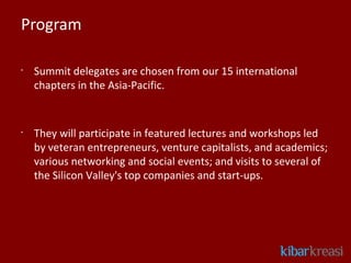 Program

•
    Summit delegates are chosen from our 15 international
    chapters in the Asia-Pacific.


•
    They will participate in featured lectures and workshops led
    by veteran entrepreneurs, venture capitalists, and academics;
    various networking and social events; and visits to several of
    the Silicon Valley's top companies and start-ups. 
 