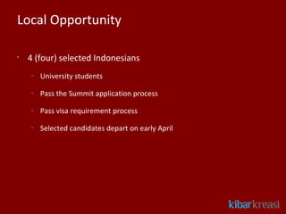 Local Opportunity

•
    4 (four) selected Indonesians
    –
        University students
    –
        Pass the Summit application process
    –
        Pass visa requirement process
    –
        Selected candidates depart on early April
 