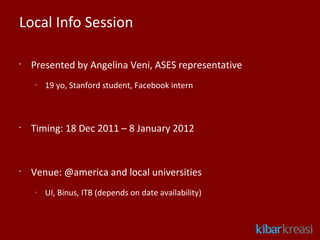 Local Info Session

•
    Presented by Angelina Veni, ASES representative
    –
        19 yo, Stanford student, Facebook intern



•
    Timing: 18 Dec 2011 – 8 January 2012


•
    Venue: @america and local universities
    –
        UI, Binus, ITB (depends on date availability)
 