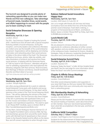 Networking Opportunities                  13
                                                                      happenings at the Summit + Forum

The Summit was designed to provide plenty of                   Rubicon National Social Innovations
networking opportunities so you can make new                   Happy Hour
friends and find new colleagues. Take advantage                Wednesday, April 28, 7pm-9pm
of Summit meals, transition times, social events,              Location: 848 Folsom St, Suite 201, SF
and offsite happenings to connect with the people              Join us to mingle with friends old and new and enjoy
you’ve been wanting to meet.                                   scrumptious food and drinks from two of the Bay Area’s
                                                               premier social enterprises: Fresh Starts Catering, a
Social Enterprise Showcase & Opening                           program of Homeward Bound of Marin, and Rubicon
                                                               Bakery. Space is limited. Please RSVP by Friday, April 23rd,
Reception                                                      to RNSI@rubiconnational.org.
Wednesday, April 28, 5-7pm
Location: Atrium                                              Lunch/World Café
The SEA - San Francisco Chapter is hosting the Summit         Thursday, April 29, 12:30-1:30pm
2010 + World Forum kick-off event with a special reception Location: Atrium
featuring exhibits of social enterprises. During the          We are pleased to introduce this semi-structured
reception, community leaders and conference attendees         opportunity for conference attendees to further connect
are invited come see the breadth of the social enterprise     with speakers and one another over lunch around each
movement. Organizations will be displaying and sharing        of the conference tracks: Investment & Finance, Models &
information and networking about their social ventures        Strategies, Policy & Advocacy, Leadership Development &
at tables in the atrium lobby of the Hyatt. The Showcase      Education and Communications & Storytelling.
will feature brochures, photos, table top exhibits, and
other illustrations of products and services from these       Social Enterprise Summit Party
social ventures. In keeping with the Showcase theme           Thursday, April 29, 8:45-11:30pm
of “I left my heart in San Francisco”, attendees will get to  Location: Bayview A/B
vote for exhibiting organizations who best epitomize the      Featuring “Wake the Dead,” a Celtic All-Star Grateful Dead
following categories with their ventures: Most Innovative,    Jam Band! See the next page for more information about
Best Marriage of Mission and Money, Overall Sweetheart       “Wake the Dead” and other Summit entertainers!
(favorite) and Most Likely to Succeed.
Light hors d’oeuvres and cash bar will be provided.            Chapter & Affinity Group Meetings
                                                               Friday, April 30, 7:30-8:30am
Young Professionals Party                                      Location: Grand Ballroom
Wednesday, April 28, 7pm-12am                                  Find other social enterprise leaders and supporters in
Location: Temple Nightclub                                     your area! We’ll help you find your nearest SEA Chapter or
Join other young professionals for a party to celebrate        meet with others from your community who may want to
Social Enterprise! Come party with students and young          form a networking group.
professionals à la Social Enterprise. DJ Hey Man! will be
spinning in the context of the Third Social Enterprise World   SEA Membership Meeting & Networking
Forum – We will be celebrating the winners of the Next         Friday, April 30, 8:30-9:00am
Generation Awards. The San Francisco Bay Area Chapter          Location: Grand Ballroom
of the SEA in partnership with Sparkseed invite you to
                                                               Please join the SEA President, Board and SEA members at
join the movers and shakers of Social Enterprise in this
                                                               the annual meeting of members. Learn about becoming
energetic and inspirational experience. This event is open
                                                               an SEA member, meet your new board representatives,
to all. Please RSVP mindfully, space is limited. RSVP at
                                                               learn what SEA accomplished in the last year, and find out
http://socialenterpriseparty.eventbrite.com/
                                                               what’s ahead!
DJ Hey Man!, Darian Rodriguez Heyman (former E.D. of
the Craigslist Foundation) spins conscious R&B, hip hop,       California SAGE Competition
and downtempo grooves from around the world. Darian            Saturday, May 1, 7:30am-7:30pm
works with Michael Franti & Spearhead on their annual
                                                               Location: Hyatt Regency San Francisco Airport
Power to the Peaceful festival and his efforts on the dance
floor and off connect inspiration to action through music.     Students for the Advancement of Global Entrepreneurship
                                                               (SAGE) interscholastic tournament. http://sageglobal.org.
 