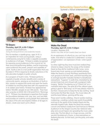 Networking Opportunities                 14
                                                                                                                    14
                                                                            Summit + Forum entertainment




        www.youthinarts.org/til-dawn.html                                      www.wakethedead.org

‘Til Dawn:                                                    Wake the Dead
Thursday, April 29, 6:30-7:30pm                               Thursday, April 29, 8:45-11:30pm
Location: Grand Ballroom                                      Location: Bayview A/B
during the Banquet Dinner and Leadership Awards               World’s Only Celtic All-Star Grateful Dead Jam Band
This 16-member a capella group, ages 14-18. is
                                                              As an expression of cultural joy, you can’t top an Irish
an inspiration for many young people, using a
                                                              wake. And what is a wake but a celebration—a toast
contemporary song list to make a cappella accessible
                                                              of appreciation—an expression of love—and a good
to audiences of all ages. ‘Til Dawn is widely recognized
                                                              party?
for exposing young audiences to this musical art, for
their vocal and performing abilities, and for impressing      So when eight top Bay Area musicians realized they
upon audiences the power, passion and capability of           shared as deep a love for the songs of the Grateful
youth. Youth in Arts is a non-profit organization that was    Dead as they did for traditional Celtic tunes, some
founded in 1970 in response to drastic reductions in the      brand-new music sprang up and started partying.
arts education budgets in public schools.                     Wake the Dead is a romp that flows seamlessly from
                                                              rock grooves to hot Irish reels, and from haunting airs
As a program of Youth in Arts, ‘Til Dawn performs
                                                              to achingly beautiful melodies familiar to Deadheads
regularly at public schools, benefits and a variety of
                                                              everywhere. “Sugaree” in waltz time, bracketed by an
community events, serving as an illustration of Youth in
                                                              ancient harp tune and infused with a poignant Celtic
Arts’ mission to expand the minds and open the hearts
                                                              longing. “Bertha” thundering out of “China Cat” on a
of children by enriching their lives with arts experiences.
                                                              mandolin tidal wave. The eerie lilt of the uilleann pipes,
In its sixteen year history ‘Til Dawn has appeared live
                                                              giving a glow to “Bird Song” as if it was always meant to
before 100,000+ people at over 300 events. They have
                                                              be there. Groove jams to keep the tie-dye swirling. Vocal
also sung live on KFOG 104.5 FM and KTVU’s “Mornings
                                                              harmonies that float like clouds. The music takes off,
on 2”. ‘Til Dawn has developed a repertoire that breaks
                                                              and the band follows, grinning all the way.
the boundaries between rock, pop, jazz, soul and R&B,
and provides an outlet for young people that celebrates       These aren’t worlds colliding—they’re worlds meshing,
the value of the arts and inspires children of all ages to    coalescing—creating a whole new world of possibility,
dream, create and reach out to others!                        and true to the spirits of the Grateful Dead and the
                                                              eternally hopeful Celts. Wake the Dead has wowed
                                                              concert and festival crowds from San Francisco’s Fillmore
                                                              Auditorium to the Oregon Country Fair. National radio
                                                              play and concert tapers are spreading the music wider
                                                              every day. The first album is a huge success, and the
                                                              second, Buckdancer’s Choice, is now everywhere on
                                                              Redwing Records. So kick back, join the party, and wake
                                                              the dead!
 