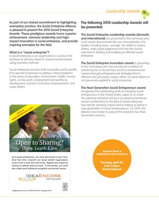 Leadership Awards              16


As part of our shared commitment to highlighting The following 2010 Leadership Awards will
exemplary practice, the Social Enterprise Alliance  be presented:
is pleased to present the 2010 Social Enterprise
Awards. These prestigious awards honor superior     The Social Enterprise Leadership awards (domestic
achievement, visionary leadership and high-         and international) are presented to the nominees who
impact innovation in social enterprise, and provide most clearly demonstrate the core characteristics of a
inspiring examples for the field.                   leader, including vision, courage, the ability to inspire
                                                             others, make good judgments and stay the course
What is a “social enterprise”?                               over time in leading and building an effective social
A social enterprise is an organization or venture that       enterprise.
achieves its primary social or environmental mission
using business methods.                                      The Social Enterprise Innovation award is presented
                                                             to the nominee(s) who has introduced a method of
Social enterprise includes both nonprofits and for-profits   advancing his or her primary social or environmental
that operate businesses to address critical problems         mission through entrepreneurial strategies that is
in the areas of education, environment, health, human        effective and genuinely unique, either not done before or
rights, at-risk youth, employment and workforce              not previously applied to social enterprise.
development, women’s economic empowerment, and
many others.                                                 The Next Generation Social Entrepreneur award
                                                             recognizes the outstanding work of a leading social
                                                             entrepreneur in the United States, aged 35 or under.
                                                             The selected individual will be a successful practitioner
                                                             whose contributions to the field of social enterprise
                                                             has had far reaching impact and is helping to define a
                                                             new generation of social entrepreneurs. For 2010, the
                                                             Alliance has chosen to present the award to two Next
                                                             Generation winners.




                                                                               Banquet Dinner &
                                                                          Leadership Awards Ceremony:


                                                                             Thursday, April 29,
                                                                               6:30-7:45pm
                                                                              Grand Ballroom
 