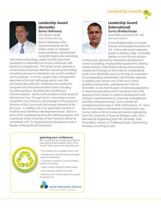 Leadership Awards               17


                       Leadership Award                                                      Leadership Award
                       (domestic)                                                            (international)
                       Barrie Hathaway                                                      Sunny Bhattacharjee
                       The Stride Center                                                    Technable Solutions Pvt. Ltd.
                       www.stridecenter.org                                                  www.technable.in
                         Barrie Hathaway is the                                              Sunny Bhattacharjee is Founder
                         Executive Director for the                                          Director of Technable Solutions Pvt.
                         Stride Center an Oakland                                            Ltd., a for-profit social enterprise
                         based workforce development                                         based in Kolkata, India. Technable
                         nonprofit organization providing                                    delivers an end-to-end solution
information technology career and job placement                        involving job opportunity awareness development,
assistance to extremely low income individuals with                    career counseling, employability assessment, training
barriers to employment. The Stride Center operates a                   needs analysis, need-based training and providing
social venture business, ReliaTech providing technology                employment linkage (in that order) to marginalized
consulting services to individuals and small to medium                 youth at an affordable price by forming an ecosystem
size businesses. A former supply chain management                      of corresponding stakeholders and thereby attempts
executive in the high technology sector, over the                      to address and resolve one of the most critical
last twenty-five years Mr. Hathaway has worked for                     problems facing India, unemployment. Prior to
computer and telecommunications firms including                        Technable, Sunny had 18 years of extensive experience
Sun Microsystems, Bay Networks and Marconi                             in Telecommunications and IT industries in the USA
Communications. Barrie is the president of the board of                spanning from hands on systems development and
directors for Care Through Touch, a homeless services                  solutions implementation to corporate management
nonprofit in San Francisco and president of the board of               and then entrepreneurship. Sunny started his
directors of the Community Technology Network of the                   entrepreneurial journey in 1994 in Richardson, TX. Since
Bay Area. In addition, he is an appointed member of                    then he has been in the boards of several start ups.
the Richmond Workforce Development Board. Barrie is                    Sunny holds an MS in Computer Science Engineering
alum of the Leaderspring Executive Fellows program and                 from the University of Texas at Arlington and a BS in
a graduate of the University of San Francisco where he                 Mechanical Engineering from NIT, Rourkela, India.
completed a B.S. in Organizational Development and a                   Technable’s mission is “Enabling People, Empowering
Master of Nonprofit Administration.                                    Business, Enriching Society”.


                        greening your conference.
                        SEA is working to be socially responsible by
                        reducing the environmental impact of the
                        Summit. Here’s what we’re doing this year:

                        • Full program book available online-only
                        • Attendee list & Summit Network provided
                        online for networking
                        • Conference materials in recycled folders
                        instead of tote bags
                        • Water carafes instead of bottled waters
                        • Name badges collected & reused
                        • Bed linens and towels replaced for guests
                        by request only
 