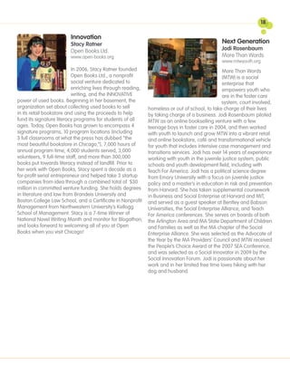 18

                         Innovation
                         Stacy Ratner                                                          Next Generation
                         Open Books Ltd.                                                       Jodi Rosenbaum
                         www.open-books.org                                                    More Than Words
                                                                                               www.mtwyouth.org
                           In 2006, Stacy Ratner founded                                        More Than Words
                           Open Books Ltd., a nonprofit                                         (MTW) is a social
                           social venture dedicated to                                          enterprise that
                           enriching lives through reading,                                     empowers youth who
                           writing, and the INNOVATIVE                                          are in the foster care
power of used books. Beginning in her basement, the                                             system, court involved,
organization set about collecting used books to sell        homeless or out of school, to take charge of their lives
in its retail bookstore and using the proceeds to help      by taking charge of a business. Jodi Rosenbaum piloted
fund its signature literacy programs for students of all    MTW as an online bookselling venture with a few
ages. Today, Open Books has grown to encompass 4            teenage boys in foster care in 2004, and then worked
signature programs, 10 program locations (including         with youth to launch and grow MTW into a vibrant retail
3 full classrooms at what the press has dubbed “the         and online bookstore, café and transformational vehicle
most beautiful bookstore in Chicago,”), 7,000 hours of      for youth that includes intensive case management and
annual program time, 4,000 students served, 3,000           transitions services. Jodi has over 14 years of experience
volunteers, 9 full-time staff, and more than 300,000        working with youth in the juvenile justice system, public
books put towards literacy instead of landfill. Prior to    schools and youth development field, including with
her work with Open Books, Stacy spent a decade as a         Teach For America. Jodi has a political science degree
for-profit serial entrepreneur and helped take 3 startup    from Emory University with a focus on juvenile justice
companies from idea through a combined total of $30         policy and a master’s in education in risk and prevention
million in committed venture funding. She holds degrees from Harvard. She has taken supplemental coursework
in literature and law from Brandeis University and          in Business and Social Enterprise at Harvard and MIT,
Boston College Law School, and a Certificate in Nonprofit and served as a guest speaker at Bentley and Babson
Management from Northwestern University’s Kellogg           Universities, the Social Enterprise Alliance, and Teach
School of Management. Stacy is a 7-time Winner of           For America conferences. She serves on boards of both
National Novel Writing Month and monitor for Blogathon, the Arlington Area and MA State Department of Children
and looks forward to welcoming all of you at Open           and Families as well as the MA chapter of the Social
Books when you visit Chicago!                               Enterprise Alliance. She was selected as the Advocate of
                                                            the Year by the MA Providers’ Council and MTW received
                                                            the People’s Choice Award at the 2007 SEA Conference,
                                                            and was selected as a Social Innovator in 2009 by the
                                                            Social Innovation Forum. Jodi is passionate about her
                                                            work and in her limited free time loves hiking with her
                                                            dog and husband.
 