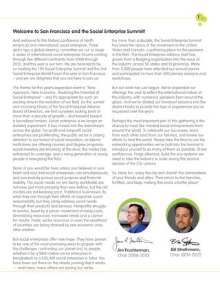 1


Welcome to San Francisco and the Social Enterprise Summit!
And welcome to this historic confluence of North              For more than a decade, the Social Enterprise Summit
American and international social enterprise. Three           has been the nexus of the movement in the United
years ago a global steering committee set out to stage        States and Canada, a gathering place for the pioneers
a series of international social enterprise forums rotating   in the field. The Social Enterprise Alliance itself has
through five different continents from 2008 through           grown from a fledgling organization into the voice of
2012, and this year is our turn. We are honored to be         the industry across 50 states and 10 provinces. More
co-hosting the 11th Social Enterprise Summit and the 3rd      than 5,000 people have attended our annual events
Social Enterprise World Forum this year in San Francisco      and participated in more than 500 plenary sessions and
– and we are delighted that you are here to join us!          workshops.

The theme for this year’s expanded event is “New              But our work has just begun. We’ve expanded our
Approach, New Economy: Realizing the Potential of             offerings this year to reflect the international nature of
Social Enterprise” – and it’s appropriate for such an         the industry, with numerous speakers from around the
exciting time in the evolution of our field. As the current   globe. And we’ve divided our breakout sessions into five
and incoming Chairs of the Social Enterprise Alliance         distinct tracks to provide the type of experiences you’ve
Board of Directors, we find ourselves looking back at         requested over the years.
more than a decade of growth – and forward toward
a boundless horizon. Social enterprise is no longer an        Perhaps the most important part of this gathering is the
isolated experiment: It has moved into the mainstream         chance to meet like-minded social entrepreneurs from
across the globe. For-profit and nonprofit social             around the world. To celebrate our successes, learn
enterprises are proliferating; the public sector is paying    from each other (and from our failures), and renew our
attention to our brand of social innovation; academic         efforts to heal the world. Please take the time to use the
institutions are offering courses and degree programs;        networking opportunities we’ve built into the Summit to
social investors are knocking at the door; the media has      introduce yourself to as many of them as possible. Share
enhanced its coverage; and a rising generation of young       confidences. Forge alliances. Build the eco-systems we
people is energizing the field.                               need to take the industry to scale during the second
                                                              decade of the 21st century.
None of you would be here unless you believed in your
heart and soul that social enterprises can simultaneously     So: Have fun, enjoy the city and cherish the camaraderie
and successfully pursue social purpose and financial          of your friends and allies. Then return to the trenches,
viability. The social needs we are facing worldwide are       fortified, and keep making this world a better place!
not new, just more pressing than ever before, but the old
models are not keeping pace. Traditional businesses do
what they can through their efforts at corporate social
responsibility, but they rarely address social needs
through their products and services. Nonprofits struggle
to survive, beset by a pincer movement of rising costs,
diminishing resources, increased needs and a clamor
for results. Public sector resources in even the wealthiest
of countries are being strained by one economic crisis
after another.

But social enterprises offer new hope: They have proven
to be one of the most promising ways to grapple with
the challenges confronting our planet and its people,            Jim Fruchterman,                Bill Strathmann,
whether it be a $400 million social enterprise in                Chair (2008-2010)               Chair (2010-2012)
Bangladesh or a $30,000 social enterprise in Tulsa. You
have been out there on the streets proving that it works
— and many, many others are joining our ranks.
 