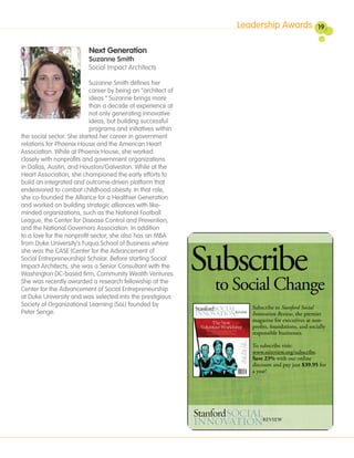 Leadership Awards                19


                          Next Generation
                          Suzanne Smith
                          Social Impact Architects

                           Suzanne Smith defines her
                           career by being an “architect of
                           ideas.” Suzanne brings more
                           than a decade of experience at
                           not only generating innovative
                           ideas, but building successful
                           programs and initiatives within
the social sector. She started her career in government
relations for Phoenix House and the American Heart
Association. While at Phoenix House, she worked
closely with nonprofits and government organizations
in Dallas, Austin, and Houston/Galveston. While at the
Heart Association, she championed the early efforts to
build an integrated and outcome-driven platform that
endeavored to combat childhood obesity. In that role,
she co-founded the Alliance for a Healthier Generation
and worked on building strategic alliances with like-
minded organizations, such as the National Football
League, the Center for Disease Control and Prevention,
and the National Governors Association. In addition
to a love for the nonprofit sector, she also has an MBA




                                                              Subscribe
from Duke University’s Fuqua School of Business where
she was the CASE (Center for the Advancement of
Social Entrepreneurship) Scholar. Before starting Social
Impact Architects, she was a Senior Consultant with the
Washington DC-based firm, Community Wealth Ventures.
She was recently awarded a research fellowship at the
Center for the Advancement of Social Entrepreneurship
at Duke University and was selected into the prestigious
                                                               to Social Change
Society of Organizational Learning (SoL) founded by                  Subscribe to Stanford Social
Peter Senge.                                                         Innovation Review, the premier
                                                                     magazine for executives at non-
                                                                     profits, foundations, and socially
                                                                     responsible businesses.

                                                                     To subscribe visit:
                                                                     www.ssireview.org/subscribe.
                                                                     Save 23% with our online
                                                                     discount and pay just $39.95 for
                                                                     a year!
 